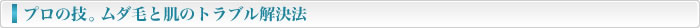 プロの技。むだ毛と肌トラブル解決法