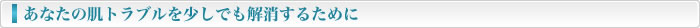 あなたの肌トラブルを少しでも解消するために